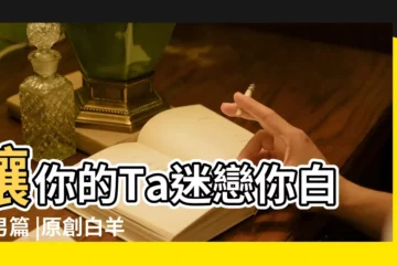 【白羊男 迷戀】讓你的Ta迷戀你白羊男篇 |原創白羊座男生喜歡一個人的表現 |有個白羊座的男朋友是什麼體驗 |