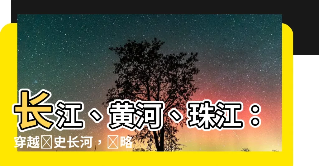 【中國三條主要河流名稱】長江、黃河、珠江：穿越歷史長河，領略壯麗山河！