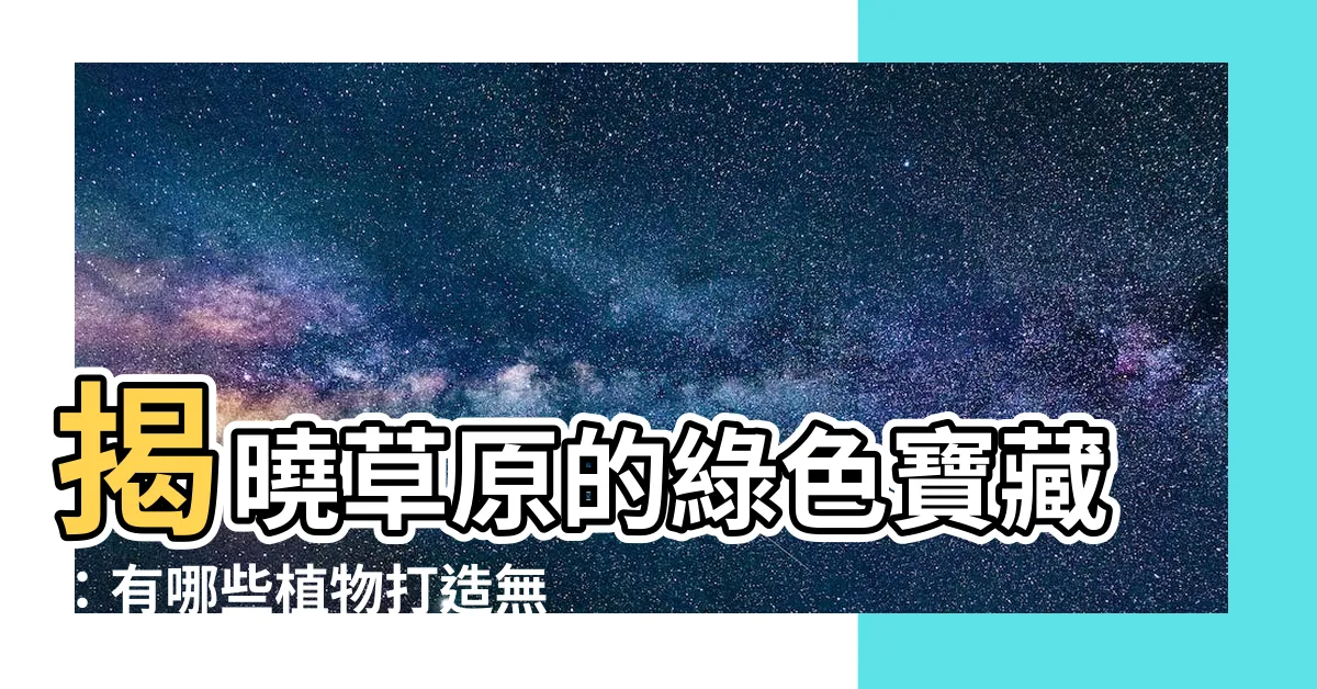 【草原植物有哪些】揭曉草原的綠色寶藏：有哪些植物打造無垠草原？
