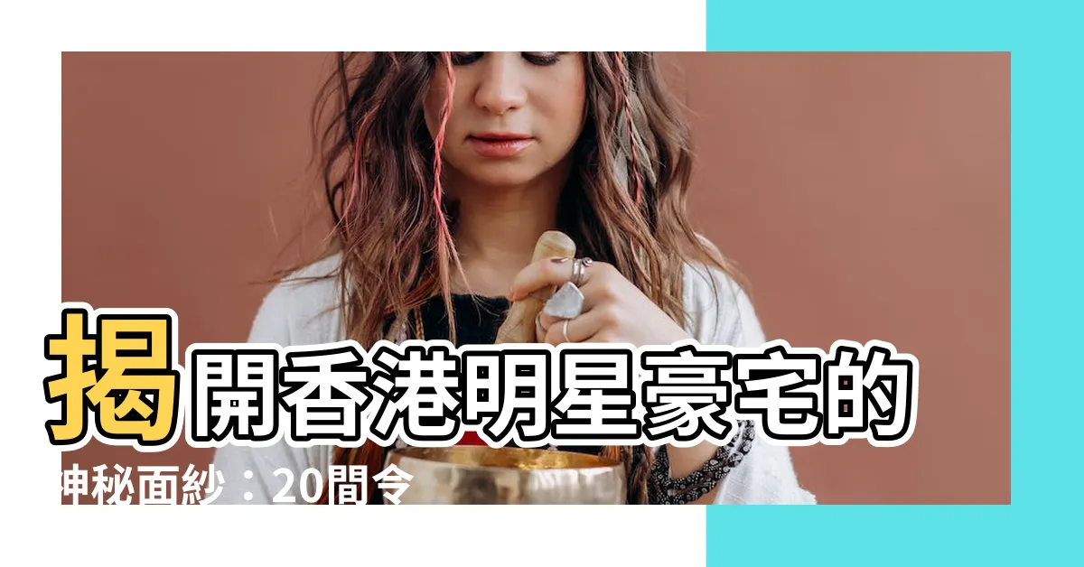 【香港明星住所】揭開香港明星豪宅的神秘面紗：20間令人驚艷的豪華住所