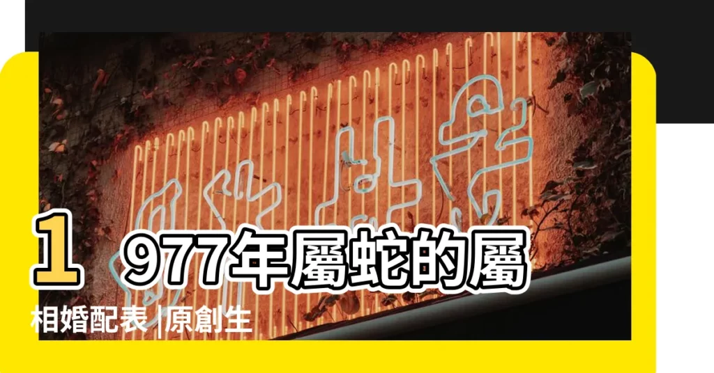 1977年屬蛇的屬相婚配表 |原創生肖蛇 |1977年最佳婚配1977年屬蛇最佳配偶是哪個屬相 |【1977年屬相婚配】