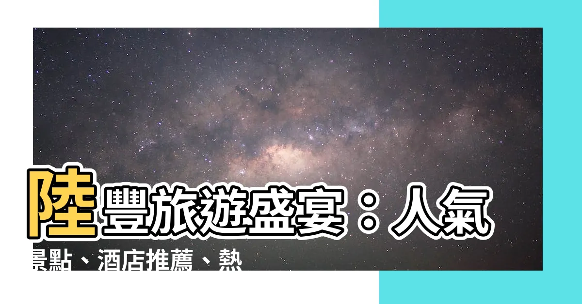 【陸豐】陸豐旅遊盛宴：人氣景點、酒店推薦、熱門活動與美食天堂