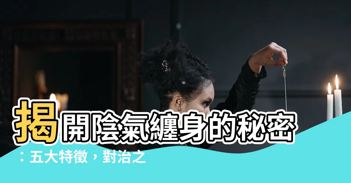 【陰氣重的人】揭開陰氣纏身的秘密：五大特徵，對治之道一次看！