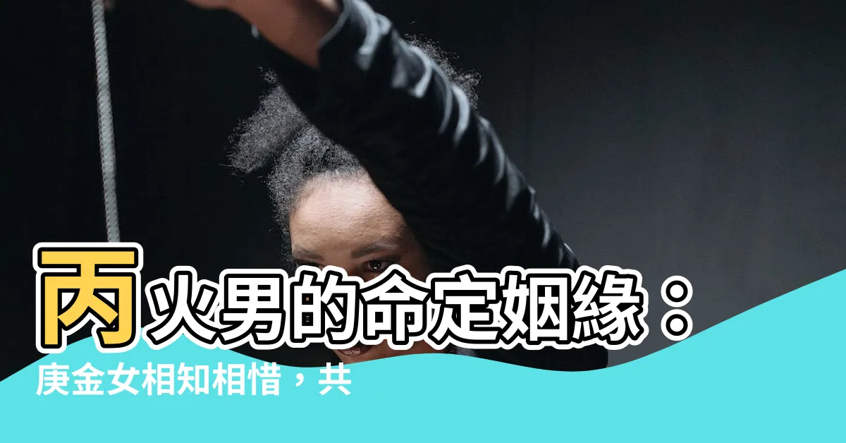 【丙火男庚金女】丙火男的命定姻緣：庚金女相知相惜，共度和諧一生
