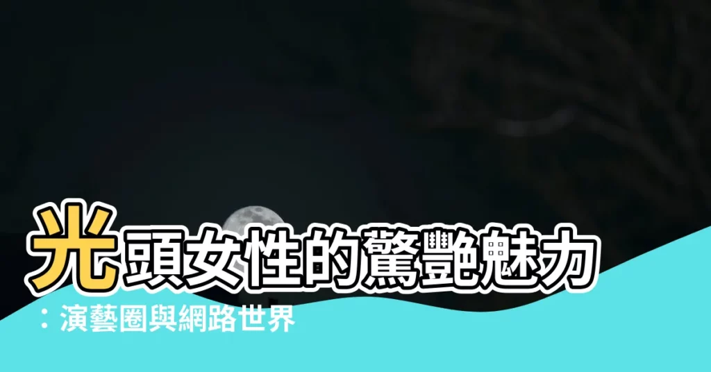 【光頭女人】光頭女性的驚艷魅力：演藝圈與網路世界的平頭女星
