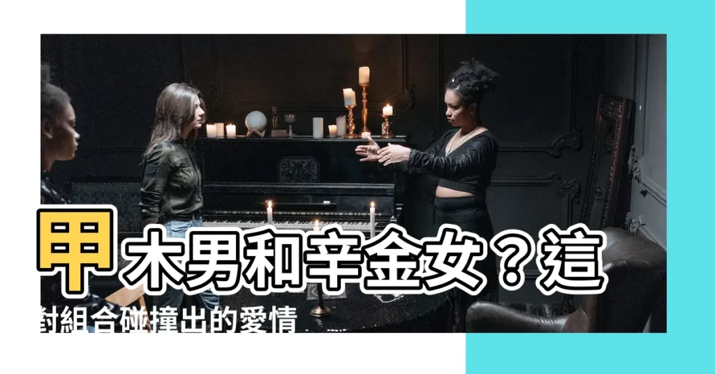 【甲木男辛金女】甲木男和辛金女？這對組合碰撞出的愛情火花！