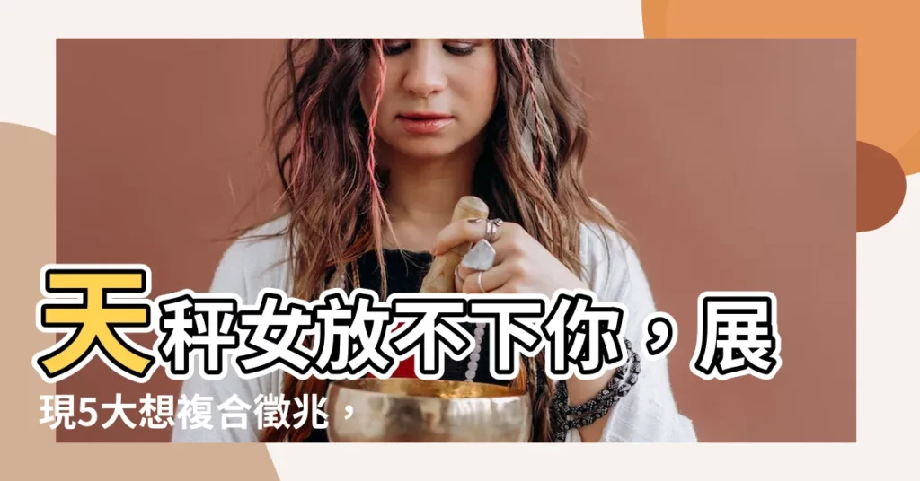 【天秤女想復合的表現】天秤女放不下你，展現5大想複合徵兆，快趁機求復合！