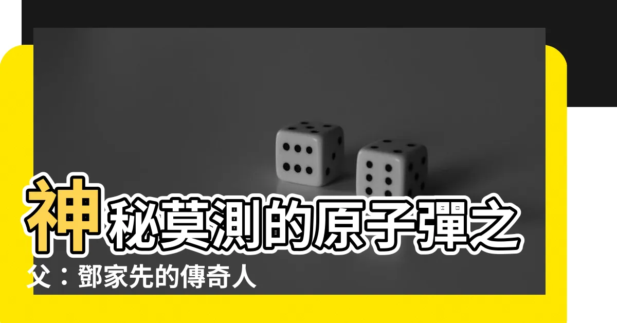【鄧家先】神秘莫測的原子彈之父：鄧家先的傳奇人生
