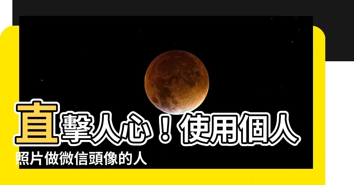 【用自己照片做頭像的人】直擊人心！使用個人照片做微信頭像的人，隱藏著這些驚人特質