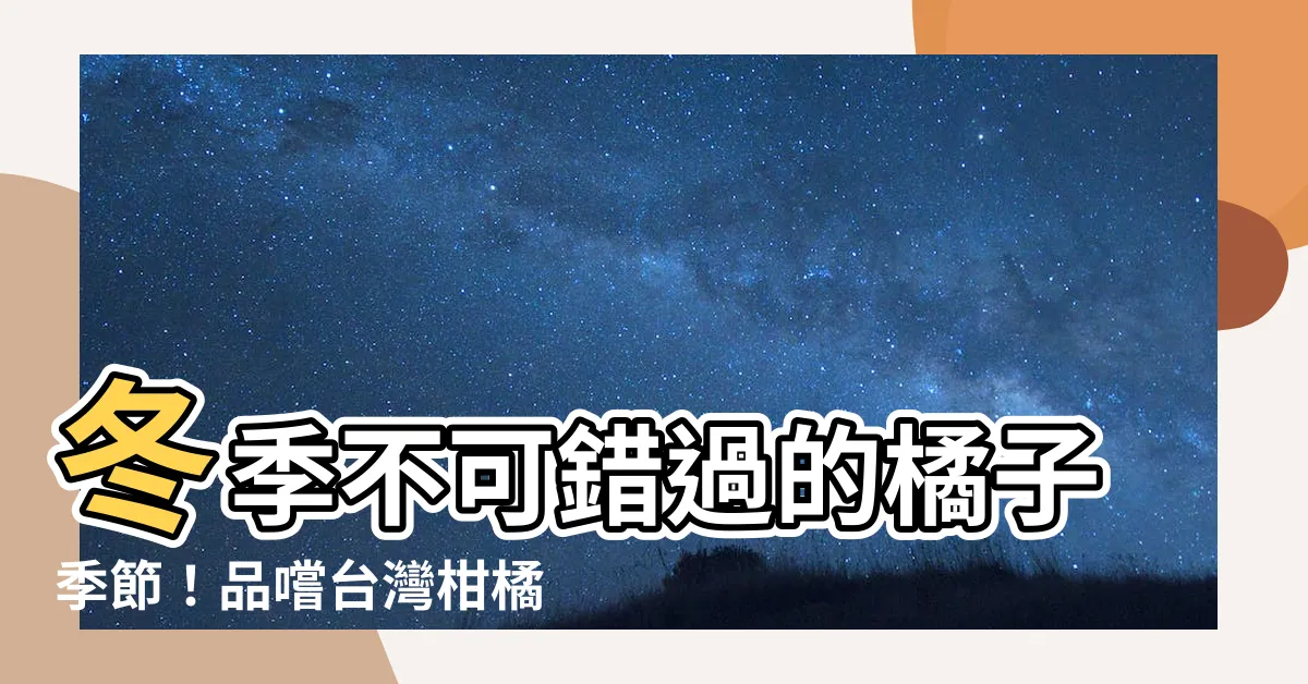 【橘子 季節】冬季不可錯過的橘子季節！品嚐台灣柑橘的酸甜滋味