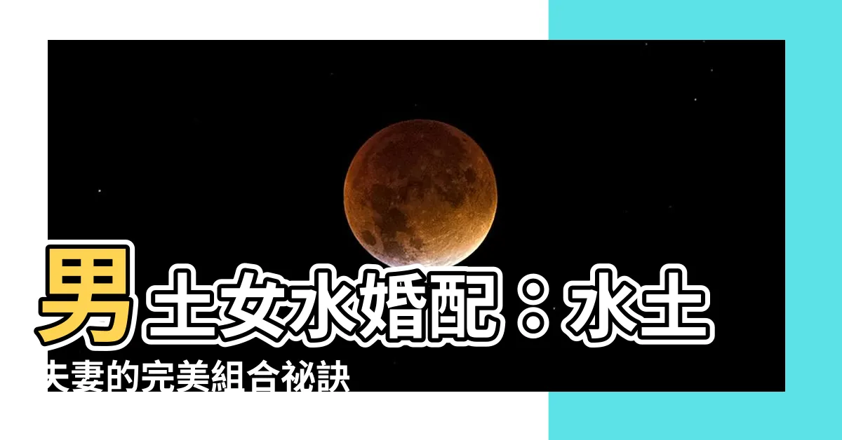 【男土女水】男土女水婚配：水土夫妻的完美組合秘訣大公開！