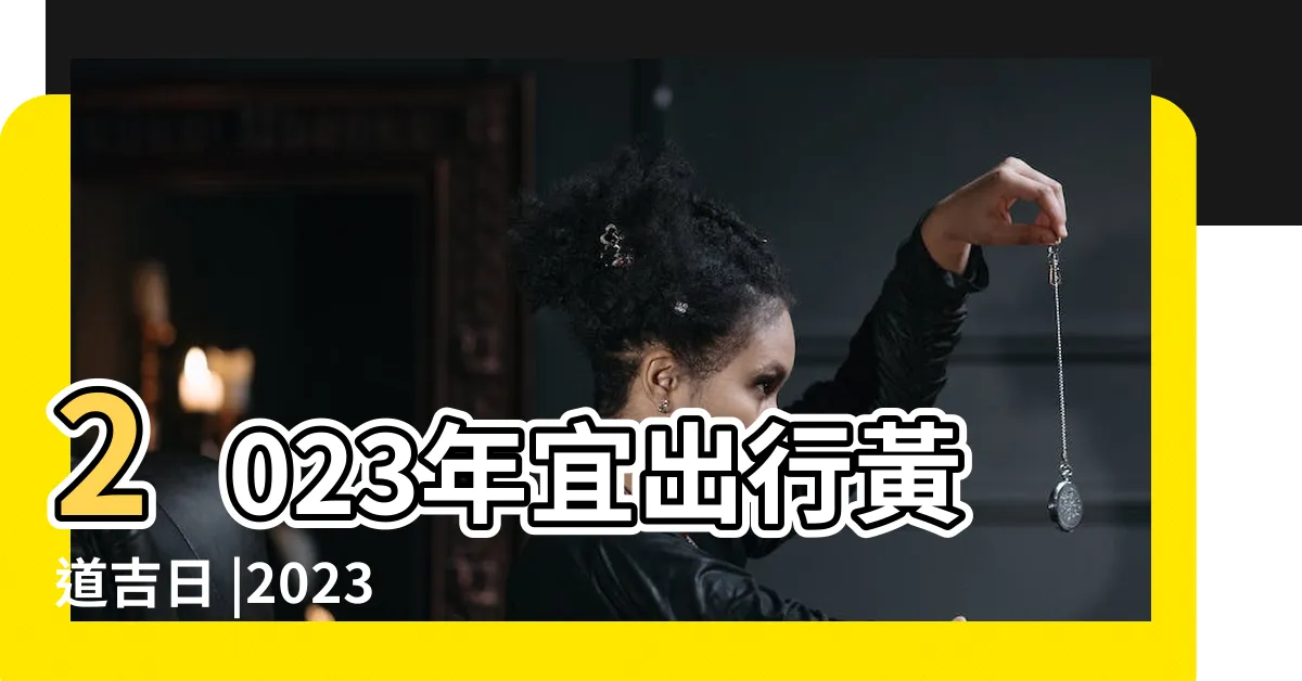【好日子查詢2023】2023年宜出行黃道吉日 |2023黃道吉日一覽表 |宜忌沖煞吉時 |