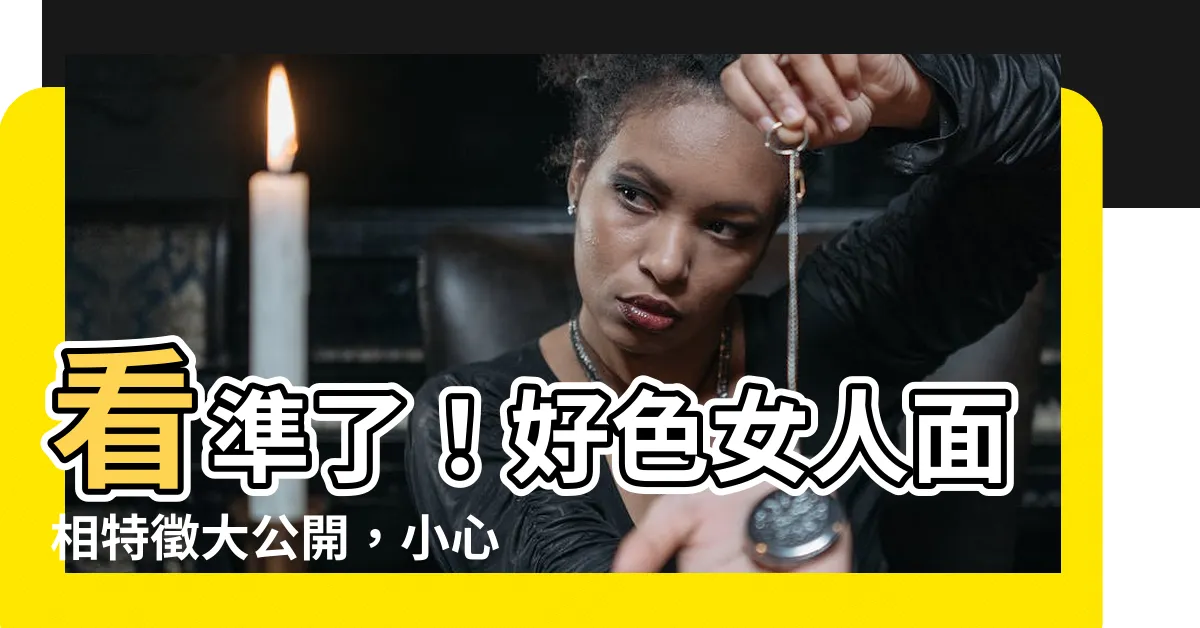 【好色女 面相】看準了！好色女人面相特徵大公開，小心別被騙
