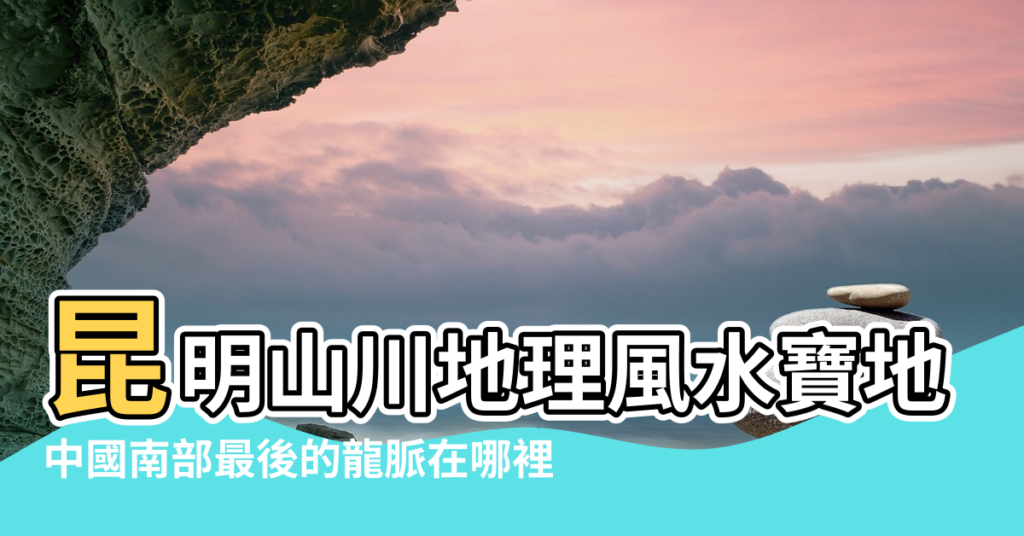 【昆明風水寶地在那裡】昆明山川地理風水寶地 |中國南部最後的龍脈在哪裡 |明朝風水大師親自勘定的昆明風水寶地在哪兒 |