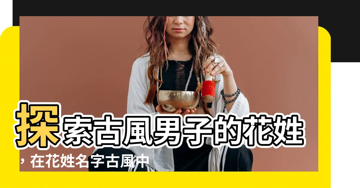 【花姓名字古風】探索古風男子的花姓，在花姓名字古風中尋找儒雅與仙氣