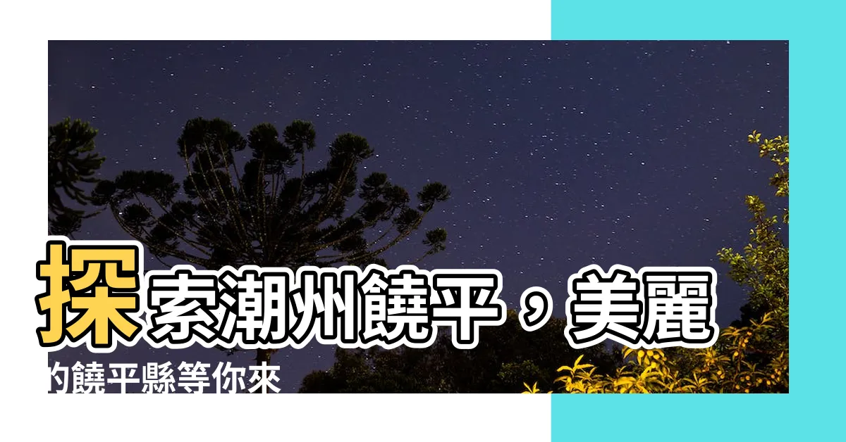 【潮州饒平】探索潮州饒平，美麗的饒平縣等你來