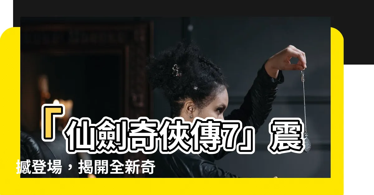 【仙劍奇俠傳7】「仙劍奇俠傳7」震撼登場，揭開全新奇幻篇章！
