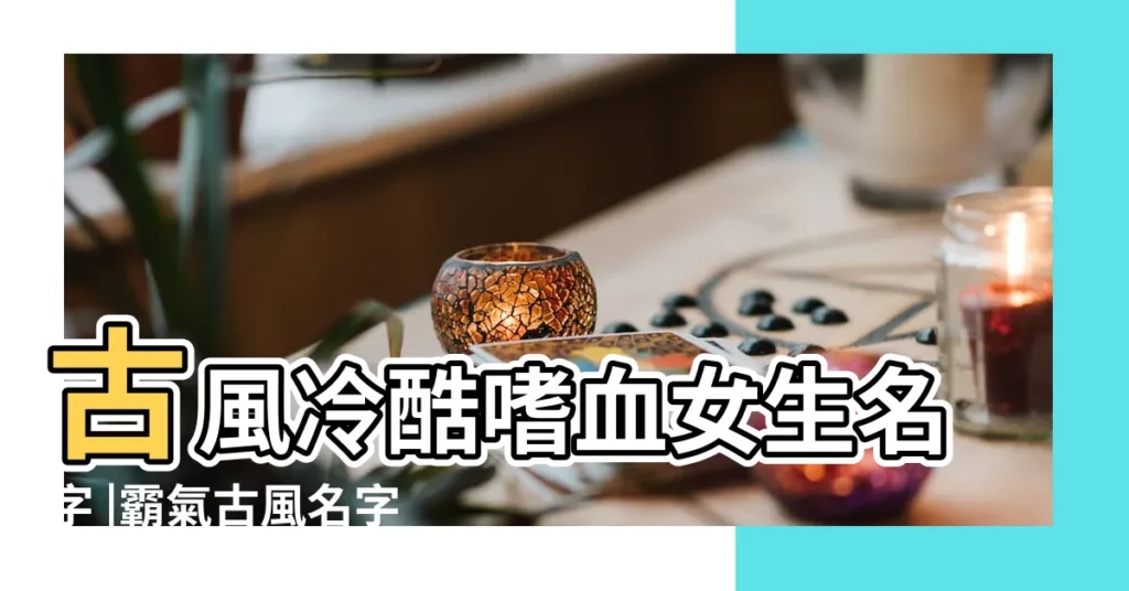 古風冷酷嗜血女生名字 |霸氣古風名字女 |古風霸氣瀟灑的名字女 |【霸氣古風女生姓名】