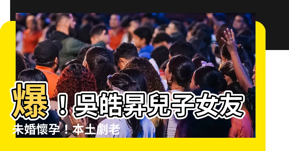 【吳皓昇兒子】爆！吳皓昇兒子女友未婚懷孕！本土劇老爸得知「氣到失語」