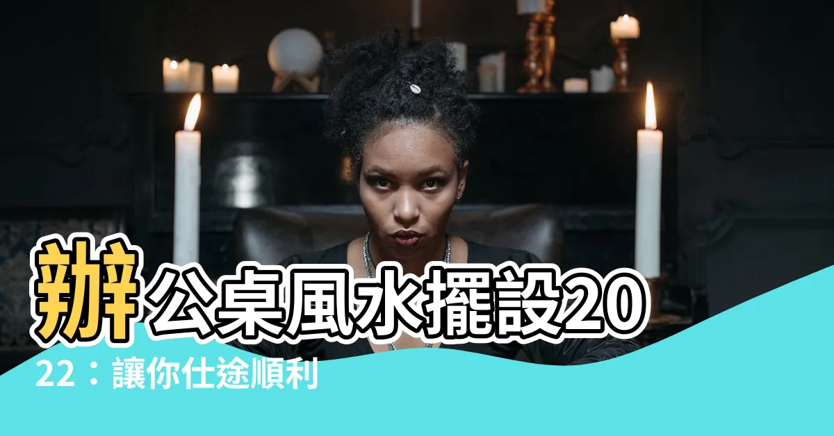 【辦公桌風水擺設2022】辦公桌風水擺設2022：讓你仕途順利，財運亨通！