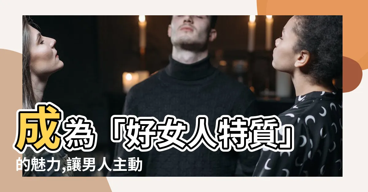 【好女人特質】成為「好女人特質」的魅力,讓男人主動追逐