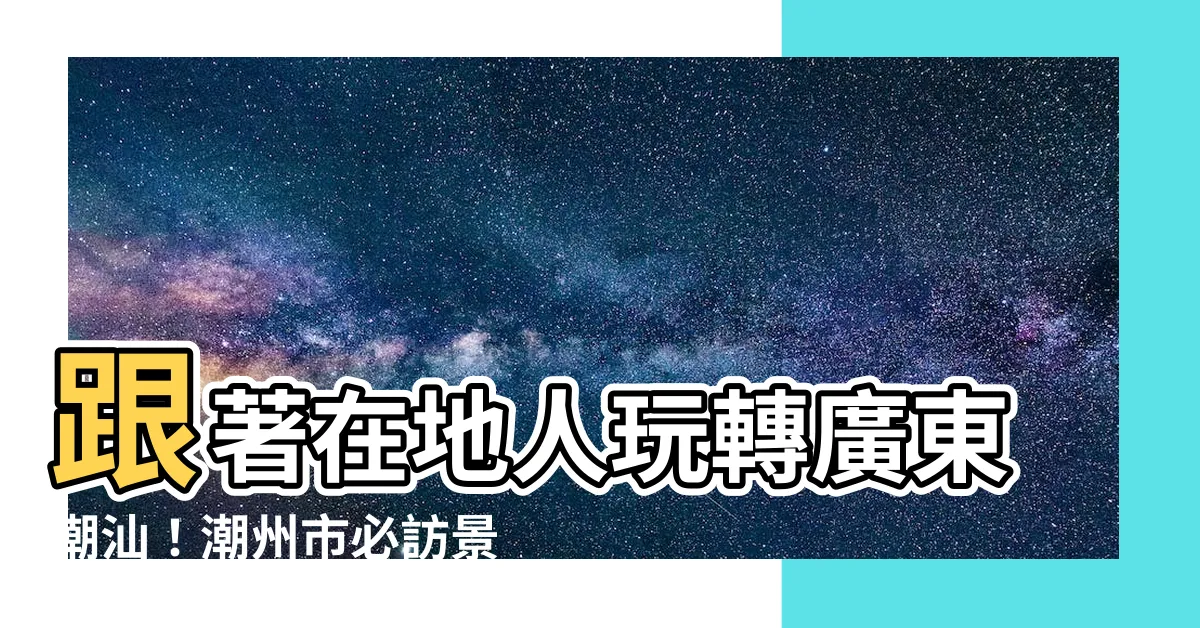 【廣東潮汕】跟著在地人玩轉廣東潮汕！潮州市必訪景點大公開