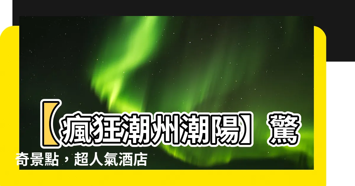 【潮州潮陽】【瘋狂潮州潮陽】驚奇景點，超人氣酒店，熱情活動，震撼美食！