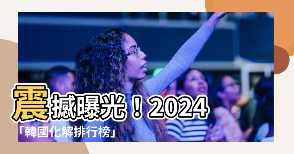 【化解排行榜】震撼曝光！2024「韓國化解排行榜」驚天公開
