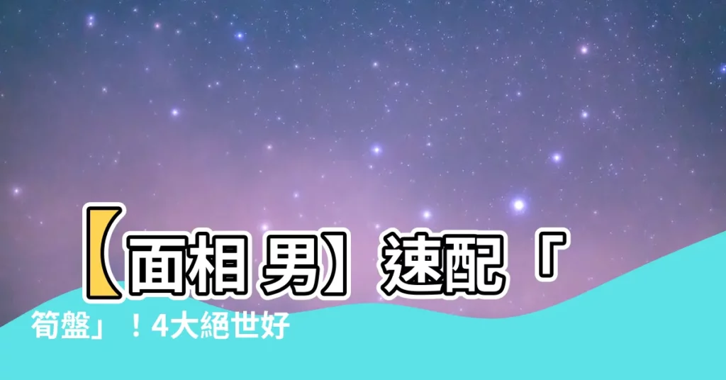 【面相 男】【面相 男】速配「筍盤」!4大絕世好男人面相特徵
