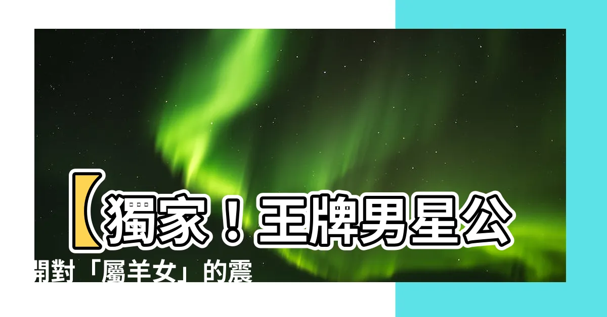 【屬羊女】【獨家！王牌男星公開對「屬羊女」的震撼告白，絕對感人落淚！】