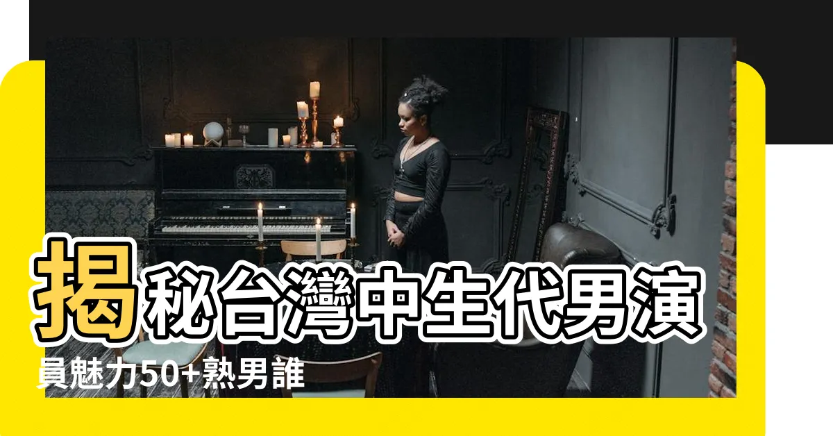 【台灣 中 年 男 演員】揭秘台灣中生代男演員魅力50+熟男誰是你的菜？