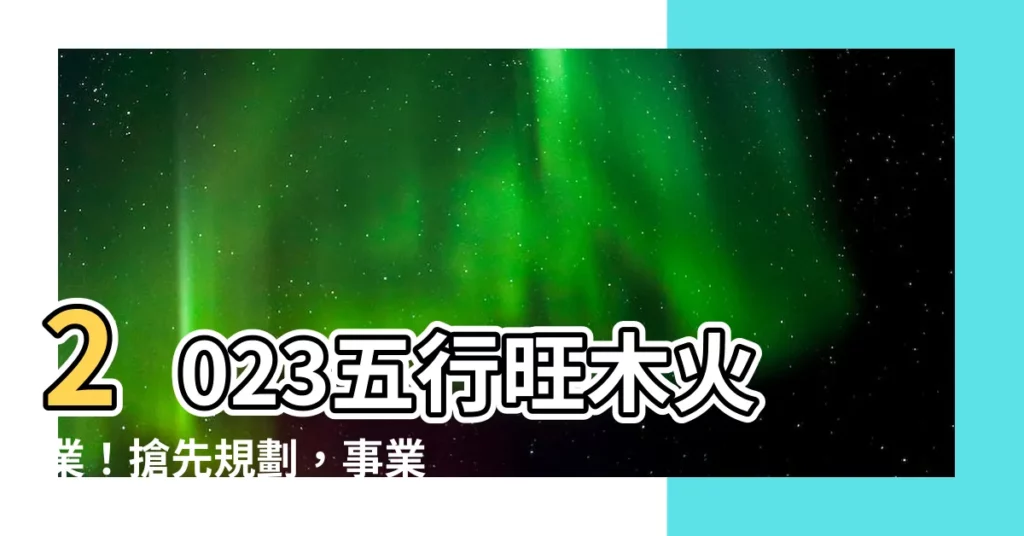 【2023五行行業】2023五行旺木火業！搶先規劃，事業財運大爆發