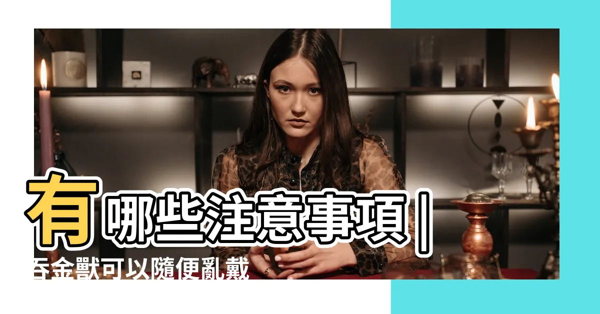 【吞金獸 禁忌】有哪些注意事項 |吞金獸可以隨便亂戴嗎 |有哪些注意事項 |