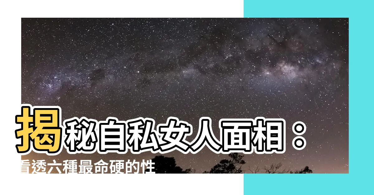 【自私女人面相】揭秘自私女人面相：看透六種最命硬的性格特徵！