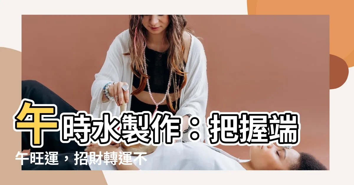 【午時水製作】午時水製作：把握端午旺運，招財轉運不NG！