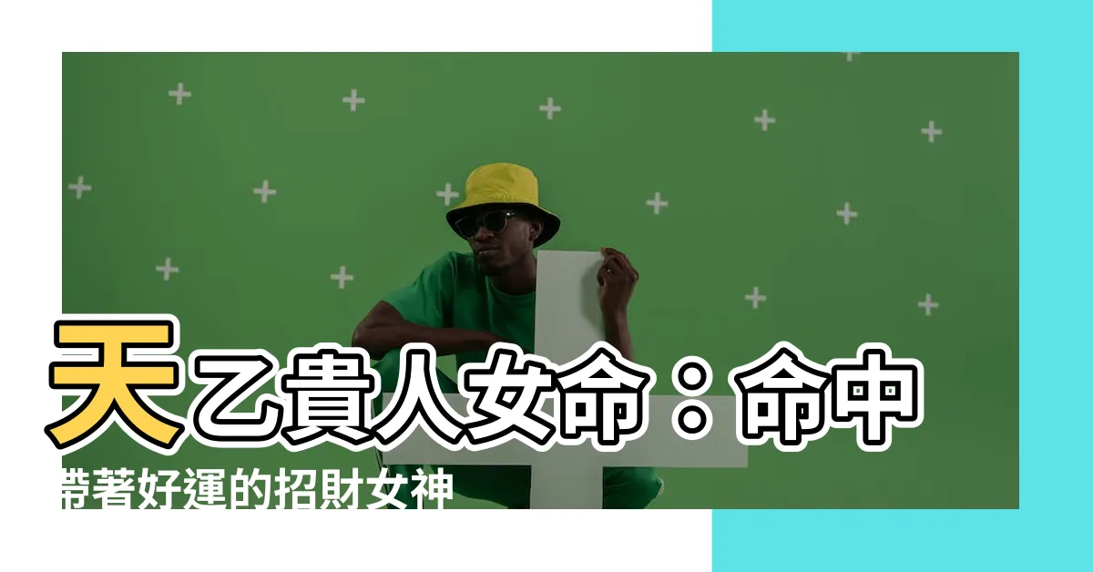 【天乙貴人女命】天乙貴人女命：命中帶著好運的招財女神！