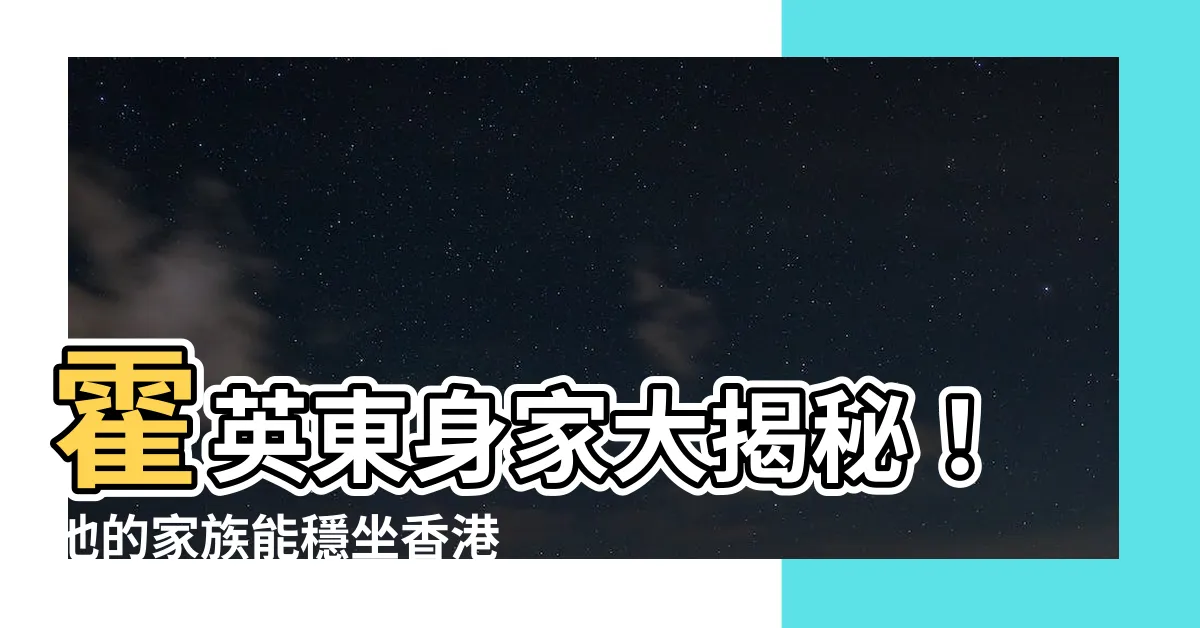 【霍英東身家】霍英東身家大揭秘！他的家族能穩坐香港富豪榜前20名嗎？