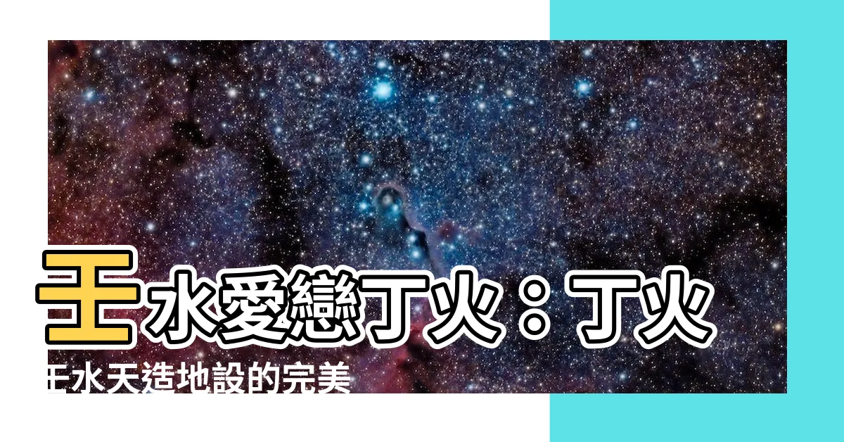 【丁火壬水】壬水愛戀丁火：丁火壬水天造地設的完美契合