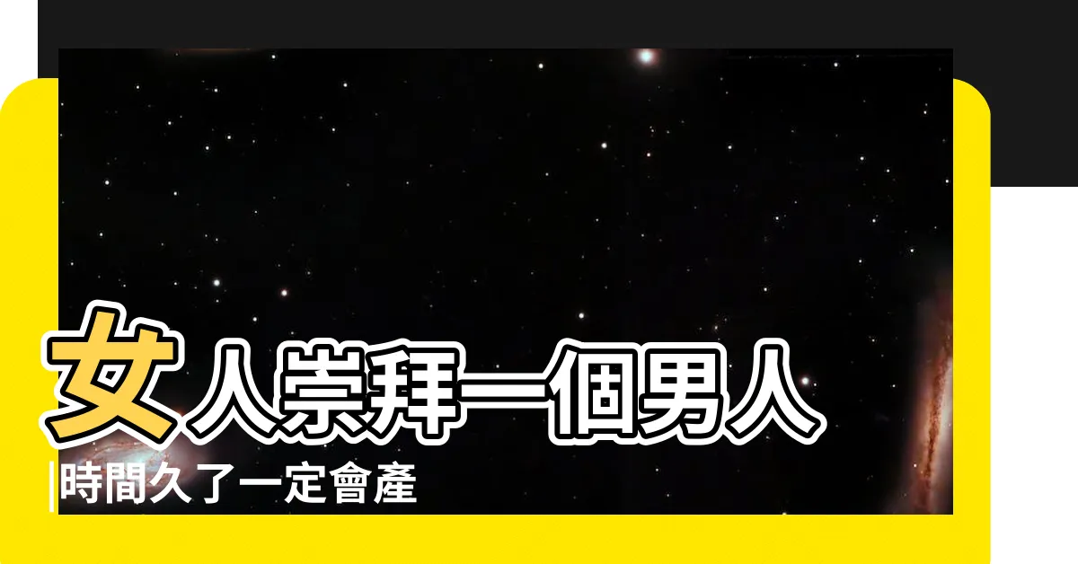 【崇拜男人】女人崇拜一個男人 |時間久了一定會產生愛慕之情嗎 |女人對一個男人的崇拜 |