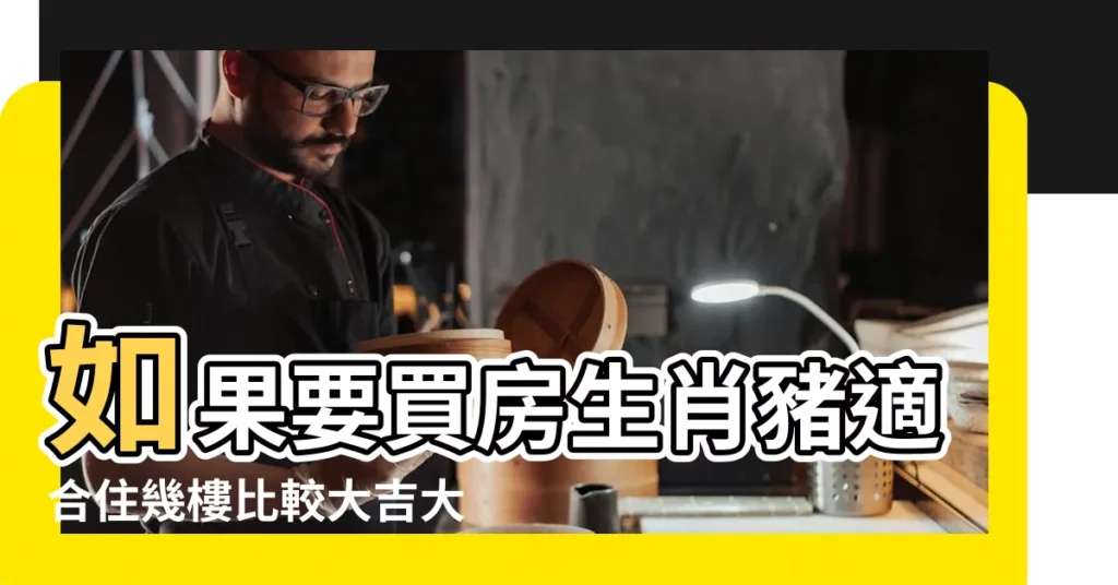 如果要買房生肖豬適合住幾樓比較大吉大利 |屬豬適合住幾樓吉利 |屬豬的適合住什麼樓層最好住幾樓大吉 |【屬豬的買房12樓合適嗎】