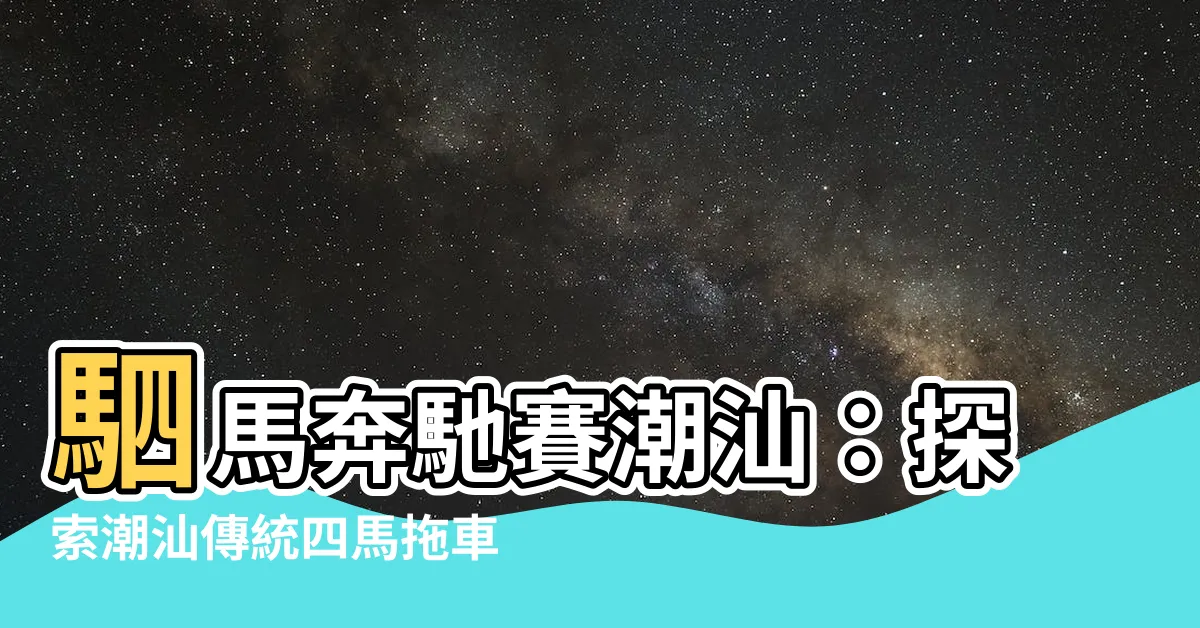 【駟馬拖車意思】駟馬奔馳賽潮汕：探索潮汕傳統四馬拖車文化的魅力！