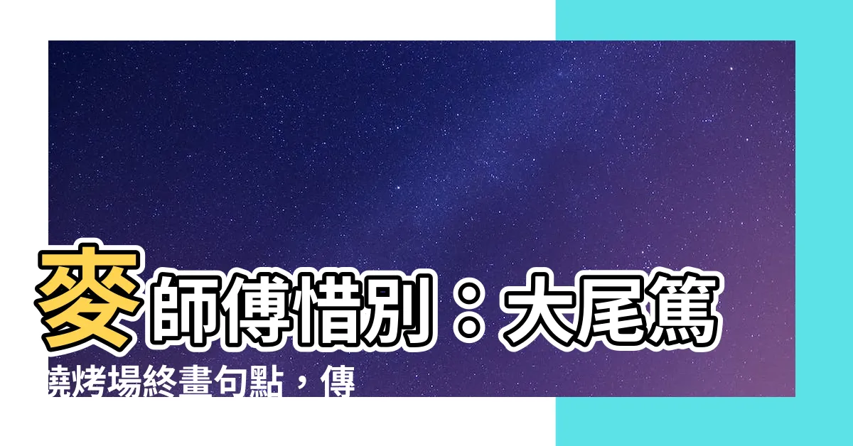 【麥 師傅】麥師傅惜別：大尾篤燒烤場終畫句點，傳奇味道就此封存