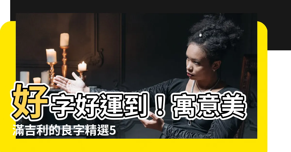 【好的字】好字好運到！寓意美滿吉利的良字精選500個