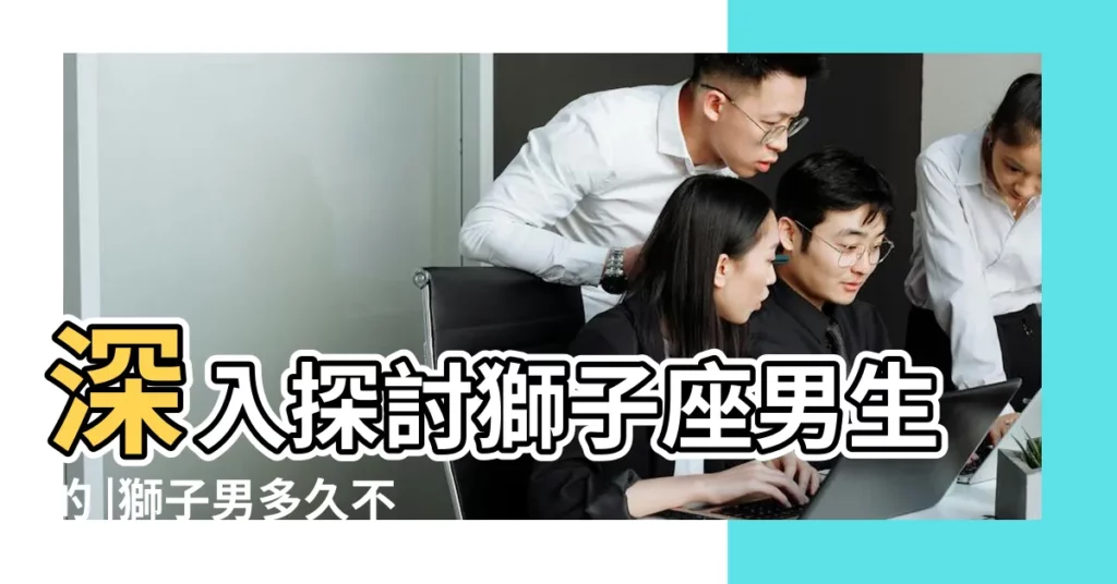 深入探討獅子座男生的 |獅子男多久不聯繫代表放棄了 |獅子男多久不理你就是放棄了 |【獅子男多久不聯繫代表放棄了】