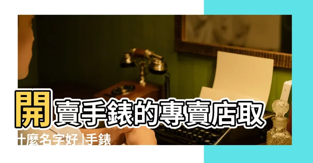 開賣手錶的專賣店取什麼名字好 |手錶店名手錶網店名稱 |好看的手錶店鋪名字大全 |【好聽的手錶店名】