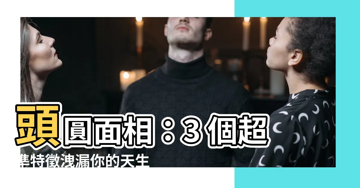 【頭圓面相】頭圓面相：3 個超準特徵洩漏你的天生福氣，看完保證驚呆！
