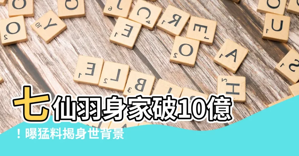 【七仙羽背景】七仙羽身家破10億！曝猛料揭身世背景，堪稱傳奇！