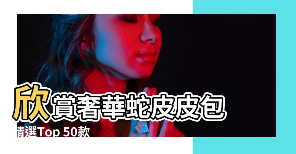 【蛇皮皮包】欣賞奢華蛇皮皮包 精選Top 50款頂級之作