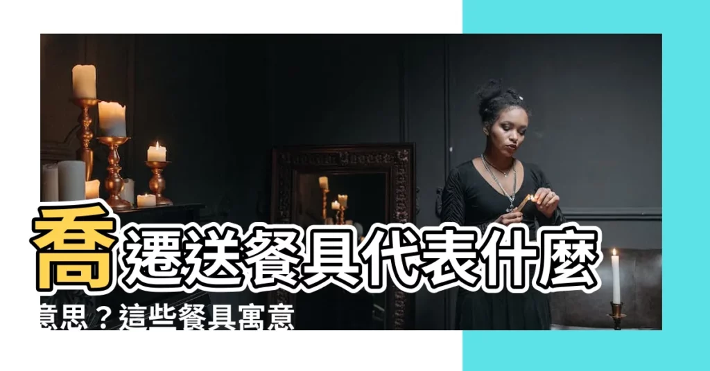 【送餐具 意思】喬遷送餐具代表什麼意思？這些餐具寓意好兆頭！