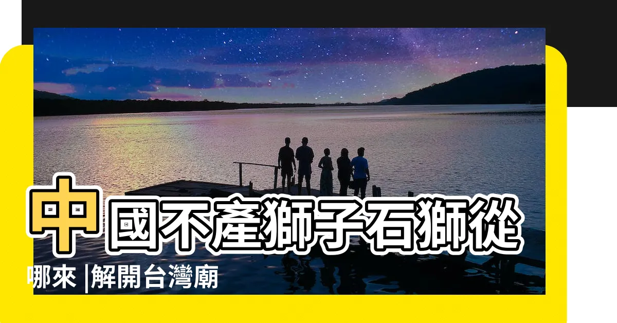 【石獅子由來】中國不產獅子石獅從哪來 |解開台灣廟前石獅的身世密碼 |